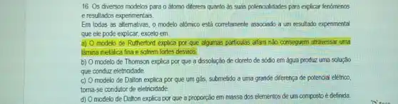 16. Os diversos modelos para o átomo diferem quanto as suas potencialidades para explicar fenômenos
e resultados experimentais.
Em todas as altemativas , o modelo atômico está corretamente associado a um resultado experimental
que ele pode explicar.exceto em:
a) 0 modelo de Rutherford explica por que algumas particulas alfam não conseguem atravessar. uma
lâmina metálica fina e sofrem fortes desvios.
b) O modelo de Thomson explica por que a dissolução de cloreto de sódio em água produz uma solução
que conduz eletricidade.
C) modelo de Dalton explica por que um gás submetido a uma grande diferença de potencial elétrico,
toma-se condutor de eletricidade
d) modelo de Dalton explica por que a proporção em massa dos elementos de um composto é definida.