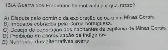 16)A Guerra dos Emboabas foi motivada por qual razão?
A) Disputa pelo domínio da exploração do ouro em Minas Gerais.
B) Impostos cobrados pela Coroa portuguesa.
C) Desejo de separação dos habitantes da capitania de Minas Gerais.
D) Proibição da escravizacão de indígenas.
E) Nenhuma das alternativas acima.