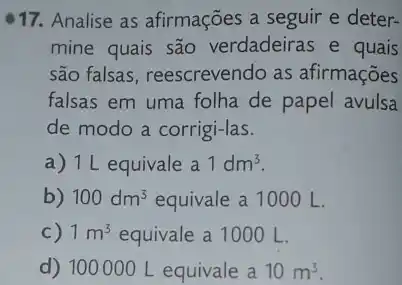 17. Analise as afirmações a seguir e deter-
mine quais são verdadeiras e quais
são falsas, reescrevendo as afirmações
falsas em uma folha de papel avulsa
de modo a corrigi-las.
a) 1L equivale a 1dm^3
b) 100dm^3 equivale a 1000 L.
c) 1m^3 equivale a 1000 L.
d) 100000 L equivale a 10m^3