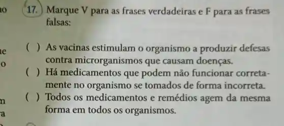 17. Marque V para as frases verdadeiras e F para as frases
falsas:
() As vacinas estimulam o organismo a produzir defesas
contra microrganismos que causam doencas.
() Há medicamen tos que podem não funcionar correta-
mente no organismo se tomados de forma incorreta.
() Todos os medicamentos e remédios agem da mesma
forma em todos os organismos.