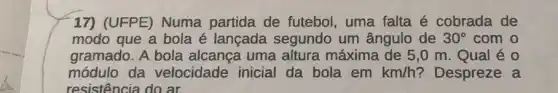 17) (UFPE) Numa partida de futebol uma falta é cobrada de
modo que a bola é lançada segundo um ângulo de 30^circ  com o
gramado. A bola alcança uma altura máxima de 5,0 m. Qual é 0
módulo da velocidade inicial da bola em km/h ? Despreze a
resistência do ar.