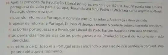 18. Após as pressões da Revolução Liberal do Porto, em abril de 1821, D João VI partiu com a Corte
portuguesa de volta para a Europa deixando seu filho Pedro de Alcântara , como regente no Brasil.
Essa ação demonstra que
a) quando retornou a Portugal, o domínio português sobre a América já estava perdido.
b) apesar de retornar a Portugal , D. João VI desejava manter o controle sobre o território brasileiro.
c) as Cortes portuguesas e a Revolução Liberal do Porto haviam fracassado em suas demandas.
d)as demandas liberais das Cortes portuguesas e da Revolução Liberal do Porto haviam sido
atendidas.
e) o retorno de D João VI a Portugal estava iniciando o processo de independência do Brasil, ines-
perado até aquele momento.