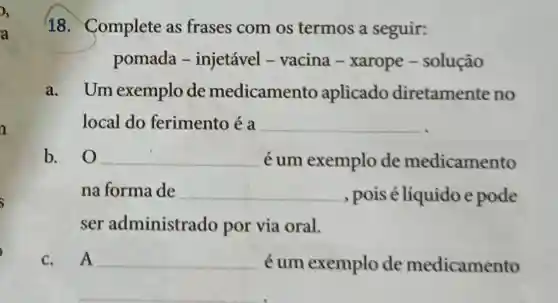 18. Complete as frases com os termos a seguir:
pomada -injetável - vacina - xarope -solução
a. Um exemplo de medicamento aplicado diretamente no
local do ferimento é a
__
b. 0 __ é um exemplo de medicamento
na forma de __ , pois é líquido e pode
ser administrado por via oral.
C. A __ éum exemplo de medicamento