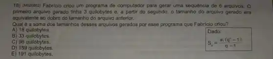 18) (M028862) Fabricio criou um programa de computador para gerar uma sequência de 6 arquivos. O
primeirro arquivo gerado tinha 3 quilobytes e, a partir do segundo, o tamanho do arguivo gerado era
equivalente ao dobro do tamanho do arquivo anterior.
Qual é a soma dos tamanhos desses arquivos gerados por esse programa que Fabrício criou?
A) 18 quilobytes.
B) 33 quilobytes.
S_(n)=(a_(1)(q^n-1))/(q-1)
C) 96 quilobytes.
D) 189 quilobytes.
E) 191 quilobytes.