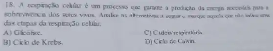 18. A respiração celular é um processo que garante a produção da energia necessárin para a
sobrevivencia dos seres vivos. Analise as alternativas a seguir e marque aquela que nào indica uma
das etapas da respiração cehular.
A) Glicó lise.
C) Cadeia respiratória.
B) Ciclo de Krebs.
D) Cick de Calvin.