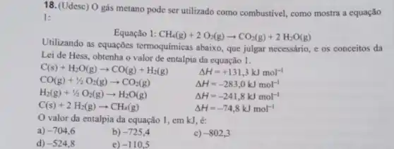 18. (Udesc) O gás metano pode ser utilizado como combustivel, como mostra a equação
1:
Equação 1: CH_(4)(g)+2O_(2)(g)arrow CO_(2)(g)+2H_(2)O(g)
Utilizando as equações termoquímicas abaixo, que julgar necessário, e os conceitos da
Lei de Hess, obtenha o valor de entalpia da equação 1.
C(s)+H_(2)O(g)arrow CO(g)+H_(2)(g)	Delta H=+131,3kJmol^-1
CO(g)+1/2O_(2)(g)arrow CO_(2)(g)	Delta H=-283,0kJmol^-1
H_(2)(g)+1/2O_(2)(g)arrow H_(2)O(g) Delta H=-241,8kJmol^-1
C(s)+2H_(2)(g)arrow CH_(4)(g)	Delta H=-74,8kJmol^-1
valor da entalpia da equação 1, em kJ, é:
a) -704,6
b) -725,4
c) -802,3
d) -524,8
e) -110,5