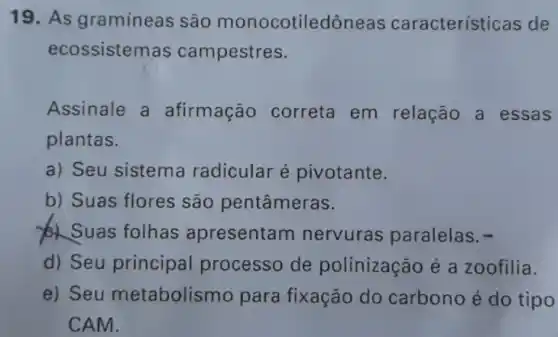 19. As gramineas são monocotiledôneas características de
ecossistemas campestres.
Assinale a afirmação correta em relação a essas
plantas.
a) Seu sistema radicular é pivotante.
b) Suas flores são pentâmeras.
Suas folhas apresentam nervuras paralelas .
d) Seu principal processo de polinização é a zoofilia.
e) Seu metabolismo para fixação do carbono é do tipo
CAM.