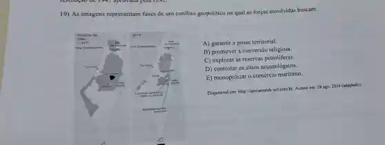 19) As imagens representam fases de um conflito geopolítico no qual as forças envolvidas buscam:
A) garantir a posse territorial.
B) promover a conversão religiosa.
C) explorar as reservas petroliferas.
D) controlar os sitios arqueológicos.
E) monopolizar o comércio marítimo.
Disponivel em:http://operamundi uol.com.br. Acesso em: 28 ago. 2014 (adaptado).