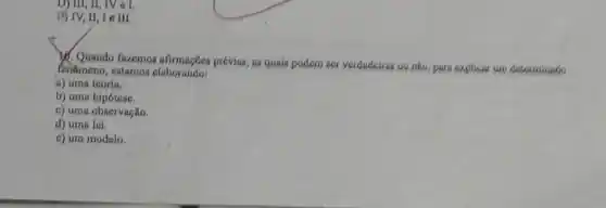 19 IV,II, Le III.
V. Quando fazemos afirmações prévias, as quais podem ser verdadeiras ou não, pare explicar um determinado
fenemeno, estamos elaborando
a) uma teoria.
b) uma hipótese,
c) uma observação,
d) uma lei.
e) um modelo,