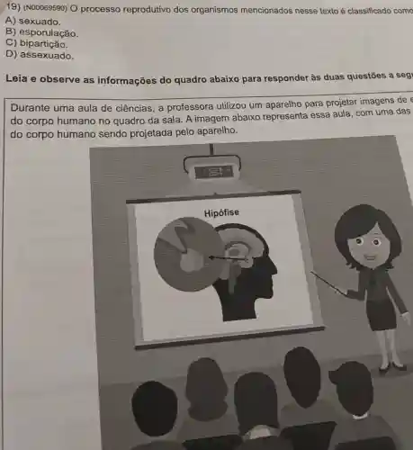 19) (N00069590) O processo reprodutivo dos organismos mencionados nesse texto é classificado como
A) sexuado
B) esporulação
C) bipartição
D) assexuado
Leia e observe as informações do quadro abaixo para responder às duas questōes a seg
Durante uma aula de ciências, a professora utilizou um aparelho para projetar imagens de
do corpo humano no quadro da sala A imagem abaixo representa essa aula com uma das
do corpo humano sendo projetada pelo aparelho