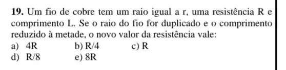 19. Um fio de cobre tem um raio igual a r, uma resistência R e
comprimento L. Se o raio do fio for duplicado e o comprimento
reduzido à metade, o novo valor da resistência vale:
a) 4R
b) R/4
c) R
d) R/8
e) 8R