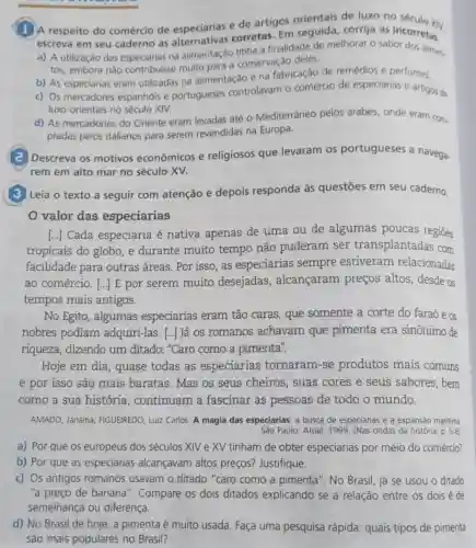 (1)A respeito do comércio de especiarias e de artigos orientais de luxo no
escreva em seu caderno as alternativas corretas Em seguida, corrija as incorretary
a) A utilização das especiarias na alimentação tinha a finalidade de melhorar o sabor dos alime,
tos, embora nào contribulsse muito para a conservação deles.
b) As especiarias eram utilizadas na alimentação e na fabricação de remédios e perfumes.
c) Os mercadores espanhois e portugueses controlavam o comércio de especiarias e artigos de
luxo orientais no século XIV.
d) As mercadorias do Oriente eram levadas até - Mediterrâneo pelos árabes, onde eram com.
pradas pelos italianos para serem revendidas na Europa.
(a) Descreva os motivos econômicos e religiosos que levaram os portugueses a navega-
rem em alto mar no século XV.
(3) Leia o texto a seguir com atenção e depois responda às questōes em seu caderno.
valor das especiarias
[...] Cada especiaria é nativa apenas de uma ou de algumas poucas regiōes
tropicais do globo, e durante muito tempo não puderam ser transplantadas com
facilidade para outras áreas. Por isso, as especiarias sempre estiveram relacionadas
ao comércio. [..] E por serem muito desejadas , alcançaram preços altos, desde os
tempos mais antigos.
No Egito, algumas especiarias eram tão caras, que somente a corte do faraó e OS
nobres podiam adquiri-las. [..] Já os romanos achavam que pimenta era sinônimo de
riqueza, dizendo um ditado: "Caro como a pimenta".
Hoje em dia, quase todas as especiarias tornaram-se produtos mais comuns
e por isso são mais baratas. Mas os seus cheiros, suas cores e seus sabores , bem
como a sua história , continuam a fascinar as pessoas de todo o mundo.
AMADO, Janaina; FIGUEIREDO Luiz Carlos. A magia das especiarias: a busca de especiarias e a expansáo maritima
Sào Paulo: Atual, 1999 (Nas ondas da história p. 5-6)
a) Por que os europeus dos séculos XIV e XV tinham de obter especiarias por meio do comércio?
b) Por que as especiarias alcançavam altos preços? Justifique.
c) Os antigos romanos usavam o ditado "caro como a pimenta". No Brasil, já se usou - ditado
"a preço de banana ". Compare os dois ditados explicando se a relação entre os dois é de
semelhança ou diferença.
d) No Brasil de hoje, a pimenta é muito usada. Faça uma pesquisa rápida: quais tipos de pimenta
são mais populares no Brasil?