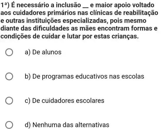 1a)necessário a inclusão __ e maior apoio voltado
aos cuidadore es primários nas clínicas de reabilitação
e outras instituições especializada s, pois mesmo
diante das dificuldades as mães encontram formas e
condições de cuidar e lutar por estas crianças.
a) De alunos
b) De programas educativo s nas escolas
c) De cuidadore s escolares
d) Nenhuma das alternativas