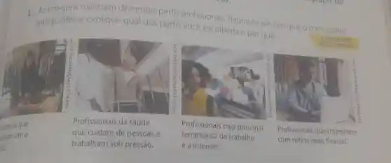 1.As mostram diferentes perfis profissionais Reúna-se em um grupo com quatro
integrantes e explique qual dos perfis vocé escolheria e por qué.
fssionais que
ham com o
sco.
Profissionais da saúde
que cuidam de pessoas e
trabalham sob pressão.
Profissionais cuja principal
ferramenta de trabalho
é a internet.
Profissionais que trabalham
com rotina mais flexivel.