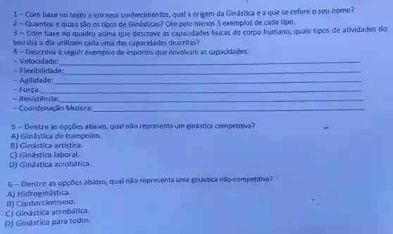 1-Com base no texto e em seus conhecimentos qual a origem da Ginástica e a que se refere o seu nome?
2-Quantos e quais são os tipos de Ginásticas? Cite pelo menos 3 exemplos de cada tipo.
3-Com base no quadro acima que descreve as capacidades físicas do corpo humano quais tipos de atividades do
seu dia a dia utilizam cada uma das capacidades descritas?
4- Descreva a seguir exemplos de esportes que envolvam as capacidades:
- Velocidade:
- Flexibilidade:
- Agilidade:
- Força:
- Resistência:
- Coordenação Motora:
5 - Dentre as opções abaixo, qual não representa um ginástica competitiva?
A) Ginástica de trampolim.
B) Ginástica artística.
C) Ginástica laboral.
D) Ginástica acrobática.
6-Dentre as opções abaixo, qual não representa uma ginástica não-competitiva?
A) Hidroginástica.
B) Contorcionismo.
C) Ginástica acrobática.
D) Ginástica para todos.