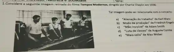 1.Considere a seguinte imagem retirada do filme Tempos Modernos , dirigido por Charlie Chaplin em 1936:
Tal imagem pode ser relacionada com o conceito:
a) "Alienação do trabalho" de Karl Marx
b) Modo de produção" de Friedrich Engels
c)"Mão invisivel" de Adam Smith
d) "Luta de classes" de Auguste Comte
e) "Mais-valia" de Max Weber