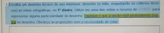 1.Escolha um desenho técnico do seu interesse , desenhe (a mão respeitando os critérios técni-
cos) as vistas ortográficas, no 1^0 diedro. Utilize em uma das vistas o recurso de CORTE para
representar alguma particularidade do desenho Explique o que a seção está pretendendo mos
trai no desenho. Obedeça às proporções sem a necessidade de cotar.