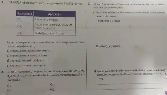 1.(IFSUL-RS)A tabela abaixo relaciona as substâncias à suas aplicações.
Substância	Aplicação
NH_(3)	Produtos de limpeza
CH_(4)
outros compostos
Matéria-prim a para produção de
SO_(2)	Antisséptico , desinfetante
A alternativa que relaciona as substâncias com a sua geometria mole-
cularé , respectivamente:
C) 2.
d) 3.
a)trigonal plana tetraédrica e angular.
b)trigonal plana piramidale linear.
c)piramidal tetraédrica elinear.
d)piramidal,tetraédrica e angular.
2 . (CFTMG)Considere o conjunto de substâncias químicas: BeH_(2),BF_(3),
H_(2)O,NH_(3)eCH_(4)
número de substâncias com geometria trigonal pla-
na é iguala
a) 0.
3 - (Unesp) A partir das configurações eletrônicas dos átomos constituin-
tes e das estruturas de Lewis:
a)Determine as fórmulas dos compostos mais simples que se formam
entre os elementos:
1 hidrogênio e carbono.
. II hidrogênio e fósforo.
b)Qualéageometria decadaumadas moléculas formadas considerando-
seo número de pares de elétrons?Números atômicos: H=1;C=6;
P=15