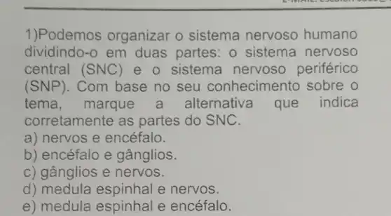 1)Podemos organizar o sistema nervoso humano
dividindo-o em duas partes: 0 sistema nervoso
central (SNC) e o sistema nervoso periférico
(SNP) . Com base no seu conhecimentc sobre o
tema ,marque a alternative que indica
corretamente as partes do SNC.
a) nervos e encéfalo.
b) encéfalo e gânglios.
c) gânglios e nervos.
d) medula espinhal e nervos.
e) medula espinhal e encéfalo.