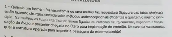 1-Quando um homem faz vasectomia ou uma mulher faz laqueadura (ligadura das tubas uterinas)
estão fazendo cirurgias consideradas métodos anticoncepcionals eficientes e que tem o mesmo prin-
cípio. Na mulher, as tubas uterinas ao serem ligadas ou cortadas cirurgicamente Impedem a fecun-
dação do óvulo e posterior chegada no útero para implantação do embrião No caso da vasectomia,
qual a estrutura operada para impedir a passagem do espermatozoide?