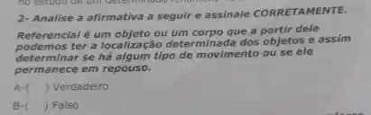 2- Analise a afirmativa a seguir e assinale CORRETAMENTE.
Referencial é um objeto ou um corpo que a partir dele
determinar se ha algum tipo de movimento ou se ele
ter a localização determinada dos objetos e assim
permanece em repouso.
A ( ) ) Verdadeiro
B-( ) Falso