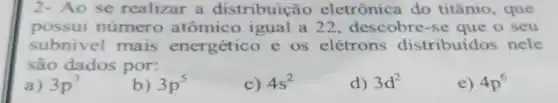 2- Ao se realizar a distribuição eletrônica do titânio, que
possui número atômico igual a 22, descobre-se que o seu
subnivel mais energético e os elétrons distribuidos nele
são dados por:
a) 3p^3
b) 3p^5
c) 4s^2
d) 3d^2
e) 4p^6