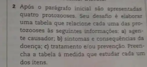 2 Após o parágrafo inicial são apresentadas
quatro protozooses Seu desafio é elaborar
uma tabela que relacione cada uma das pro-
tozooses as seguintes informações; a) agen-
te causador; b)sintomas e consequências da
doença; c) tratamento e/ou prevenção. Preen-
cha a tabela à medida que estudar cada um
dos itens.