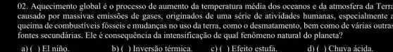 ()2. Aquecimento global é o processo de aumento da temperatura média dos oceanos e da atmosfera da Terra
causado por massivas emissões de gases.originados de uma série de atividades humanas , especialmente :
queima de combustíveis fosseis e mudanças no uso da terra, como o desmatamento, bem como de várias outras
fontes secundárias. Eleé consequência da intensificação de qual fenômeno natural do planeta?
a) ( ( ) El niño
b) ( ) Inversão térmica
c) ( ( ) Efeito estufa
d) ) Chuva ácida.