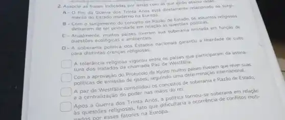 2. Associe as frases indicadas por letrás com as que estão abaixo delas.
A- 0 fim da Guerra dos Trinta Anos está diretamente relacionado ao surgi-
mento do Estado moderno na Europa.
B-Com o surgimento do conceito de Razão de Estado, os assuntos religiosos
deixaram de ter prioridade em relação às questōes politicas.
C-Atualmente, muitos paises tiveram sua soberania limitada em função de
questōes ecológicas e ambientais.
D-A soberania politica dos Estados nacionais garantiu a liberdade de culto
para distintas crenças religiosas.
square 
A tolerância religiosa vigorou entre os paises que participaram da assina-
tura dos tratados da chamada Paz de Westfalla.
square 
Com a aprovação do Protocolo de Kyoto muitos paises tiveram que rever suas
politicas de emissão de gases, seguindo uma determinação internacional.
A paz de Westfália consolidou os conceitos de soberania e Razão de Estado,
e a centralização do poder nas mãos do rei.
square 
Após a Guerra dos Trinta Anos, a politic tornou-se soberana em relação
as questōes religiosas fato que dificultaria a ocorrência de conflitos moti-
vados por esses fatores na Europa.