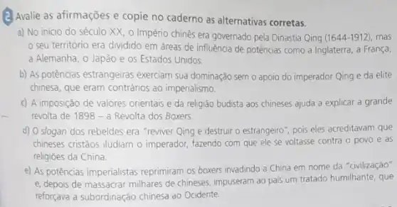 (2) Avalie as afirmações e copie no caderno as alternativas corretas.
a) No início do século XX, o Império chinês era governado pela Dinastia Qing (1644-1912), mas
seu território era dividido em áreas de influência de potências como a Inglaterra, a França,
a Alemanha, o Japão e os Estados Unidos.
b) As potências estrangeiras exerciam sua dominação sem o apoio do imperador Qing e da elite
chinesa, que eram contrários ao imperialismo.
c) A imposição de valores orientais e da religião budista aos chineses ajuda a explicar a grande
revolta de 1898 - a Revolta dos Boxers.
d) O slogan dos rebeldes era "reviver Qing e destruir o estrangeiro , pois eles acreditavam que
chineses cristãos iludiam o imperador, fazendo com que ele se voltasse contra o povo e as
religioes da China.
e) As potências imperialistas reprimiram os boxers invadindo a China em nome da "civilização"
e, depois de massacrar milhares de chineses, impuserar ao pais um tratado humilhante, que
reforçava a subordinação chinesa ao Ocidente.