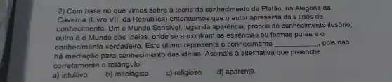 2) Com base no que vimos sobre a teoria do conhecimento de Platão, na Alegoria da
Caverna (Livro VII, da República) entendemos que o autor apresenta dois tipos de
conhecimento. Um é Mundo Sensivel, lugar da aparência, próprio do conhecimento ilusório,
outro é o Mundo das Ideias, onde se encontram as essências ou formas puras e o
conhecimento verdadeiro Este último representa o conhecimento __ , pois não
há mediação para conhecimento das ideias Assinale a alternativa que preenche
corretamente o retângulo.
a) intuitivo
b) mitológico
c) religioso
d) aparente