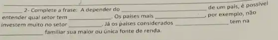 __ 2- Complete a frase A depender do __
de um país, é possivel
entender qual setor tem __ Os países mais __ por exemplo, não
investem muito no setor __ Já os países considerados __ tem na
familiar sua maior ou única fonte de renda.
__