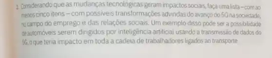 2. Considerando que as mudanças tecnológicas geram impactos sociais, façaumalista-comao
menos cinco itens-com possiveis transformações advindas do avanço do 5G na sociedade,
no campo do emprego e das relações sociais Um exemplo disso pode ser a possibilidade
deautomóveis serem dirigidos por inteligência artificial usando a transmissão de dados do
56, oque teria impacto em toda a cadeia de trabalhadores ligados ao transporte.