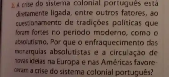 2. A crise do sistema colonia portugues está
diretamente ligada, entre outros fatores , ao
questionamento de tradições políticas que
foram fortes no período moderno , como o
absolutismo. Por que o enfraquecimento das
monarquias absolutistas e a circulação de
novas ideias na Europa e nas Américas favore .
ceram a crise do sistema colonial português?