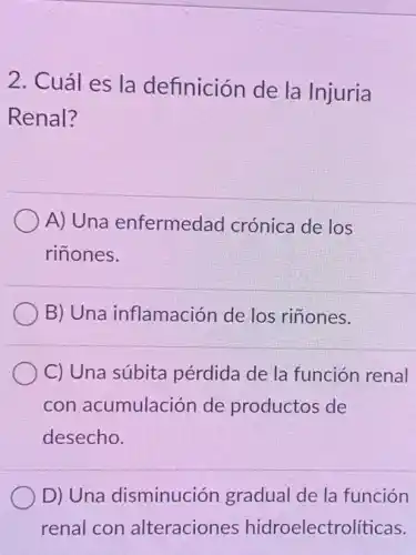 2. Cuál es la definición de la Injuria
Renal?
A) Una enfermedad crónica de los
rinones.
B) Una inflamación de los riñones.
C) Una súbita pérdida de la función renal
con acumulación de productos de
desecho.
D) Una disminución gradual de la función
renal con alteraciones hidroelectro líticas.