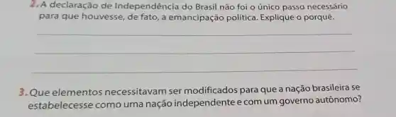 2. A declaração de Independência do Brasil não foi o único passo necessário
para que houvesse, de fato, a emancipação política. Explique o porquê.
__
3.Que elementos necessitavam ser modificados para que a nação brasileira se
estabelecesse como uma nação independentee com um governo autônomo?