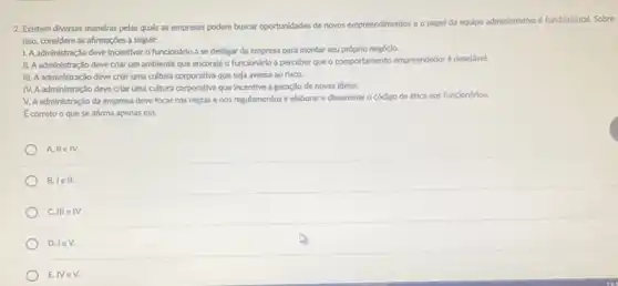 2. Edstem diversas maneiras pelas quals as empresas podem buscar oportunidades de novos empreendimentos e o papel da equipe administrativa e fundamental. Sobre
Isso, considere as afrmações a seguir:
1. Aadministração deve Incentivar o funcionário a se desligar da empresa para montar seu próprio negócio.
II. A administração deve criar um ambiente que encoraje o funcionário a perceber que o comportamento empreendedoré desejdvel.
III. A administração deve criar uma cultura corporativa que seja avessa ao risco.
IV. A administração deve criar uma cultura corporativa que incentive a geração de novas Idelas.
V. Aadministração da empresa deve focar nas regras e nos regulamentos e elaborar e disseminar o código de ética aos funcionários.
A. IIe IV.
B. lell.
C. III e IV.
D. leV.
E.IVeV.