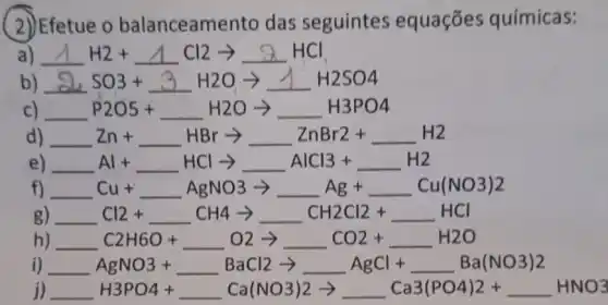 (2) Efetue o balanceamento das seguintes equaçōes químicas:
a) Delta H2+Delta Cl2arrow Delta HCl
b) 3,3O3+3H2Oarrow MH_(2)OO4
c) P2O5+ldots H2Oarrow ldots H3PO4
d) Zn+ldots HBrarrow ldots ZnBr2+ldots H2
e) Al+ldots HClarrow ldots AlCl3+ldots H2
f) Cu+ldots AgNO3arrow Ag+ldots Cu(NO3)2
g) Cl2+ldots CH4arrow ldots CH2Cl2+ldots HCl
h) C2H6O+ldots O2arrow CO2+ldots H2O
dot (j) AgNO3+ldots BaCl2arrow ldots AgCl+ldots Ba(NO3)2
j) H3PO4+ldots Ca(NO3)2arrow ldots Ca3(PO4)2+ldots HNO3