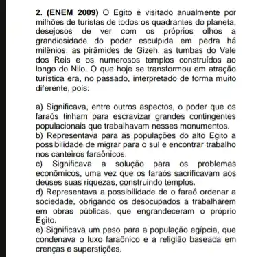 2. (ENEM 2009) O Egito é visitado anualmente por
milhões de turistas de todos os quadrantes do planeta,
desejosos de ver com os olhos a
grandiosidade do poder esculpida em pedra há
milênios: as pirāmides de Gizeh, as tumbas do Vale
dos Reis e os numerosos templos construidos ao
longo do Nilo. O que hoje se transformou em atração
turistica era, no passado , interpretado de forma muito
diferente, pois:
a) Significava, entre outros aspectos, o poder que os
faraós tinham para escravizar grandes contingentes
populacionais que trabahavam nesses monumentos.
b) Representava para as populações do alto Egito a
possibilidade de migrar para o sule encontrar trabalho
nos canteiros faraônicos.
c) Significava a solução para os problemas
econômicos, uma vez que os faraós sacrificavam aos
deuses suas riquezas, construindo templos.
d) Representava a possibilidade de o faraó ordenar a
sociedade, obrigando os trabalharem
em obras públicas, que o próprio
Egito.
esocupados a
e) Significava um peso para a população egipcia, que
condenava o luxo faraônico e a religião baseada em
crenças e superstições.