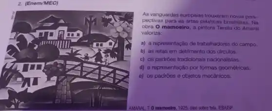 2. (Enem/MEC)
As vanguardas europeias trouxeram novas pers-
pectivas para as artes plásticas brasileiras. Na
obra O mamoeiro, a pintora Tarsila do Amaral
valoriza:
a) a representação de trabalhadores do campo.
b) as retas em detrimento dos circulos.
c) os padrões tradicionais nacionalistas.
d) a representação por formas geométricas.
e) os padrões e objetos mecânicos.
AMARAL, T. 0 mamoeiro , 1925, 6leo sobre tela . IEB/USP.