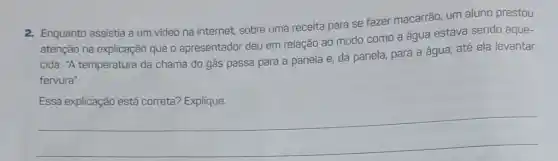 2. Enquanto assistia a um video na internet.sobre uma receita para se fazer macarrão, um aluno prestou
atenção na explicação que o apresentador deu em relação ao modo como a água estava sendo aque-
cida: "A temperatura da chama do gás passa para a panela e da panela, para a água, até ela levantar
fervura".
Essa explicação está correta? Explique.