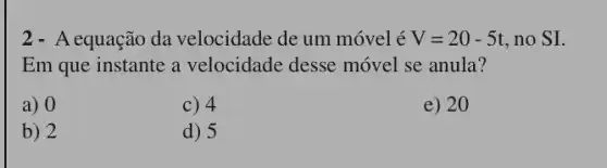 2 - A equação da velocidade de um móvel é V=20-5t , no SI.
Em que instante a velocidade desse móvel se anula?
a) 0
c) 4
e) 20
b) 2
d) 5