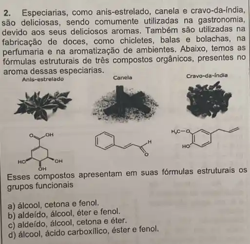 2. Especiarias , como anis-estrelado , canela e cravo-da-índia,
são deliciosas, sendo comumente utilizadas na gastronomia
devido aos seus deliciosos aromas Também são utilizadas na
fabricação de doces . como chicletes, balas e bolachas,na
perfumaria e na aromatizacão de ambientes. Abaixo , temos as
fórmulas estruturais de três compostos orgânicos, presentes no
aroma dessas especiarias.
Anis-estrelado
Canela
In the street
(1)
H_(3)C-O
Esses compostos apresentam em suas fórmulas estruturais os
grupos funcionais
a) álcool, cetona e fenol.
b) aldeído, álcool, éter e fenol.
c) aldeído, álcool cetona e éter.
d) álcool, ácido carboxilico, éster e fenol.