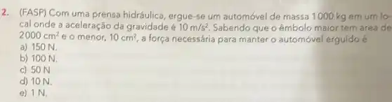 2. (FASP) Com uma prensa hidráulica ergue-se um automóvel de massa 1000 kg em um lo-
cal onde a aceleração da gravidade é 10m/s^2 Sabendo que o êmbolo maior tern área de
2000cm^2 e o menor, 10cm^2 a força necessária para manter o automóvel erguido é
a) 150 N.
b) 100 N.
c) 50 N.
d) 10 N.
e) 1 N.