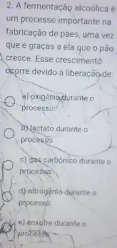 2. A fermentação alcoólica é
um processo importante na
fabricação de pães, uma vez
que é graças a ela que o pão
cresce. Esse crescimento
ocorre devido à liberaçãode:
a) oxigeniodurante o
processo.
D. Jactato durante o
processo.
c) gác carbonico durante o
processo.
d) nitrogệnio durante o
processo.
e) enxofre durante o
process