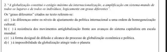 2. "A globalização constituu o estágio máximo da internacionalização, a amplificação em sistema-mundo de
todos os lugares e de todos os individuos logicamente em graus diferentes"
Os "graus diferentes" citados no texto referem-se:
a) ( ) às diferenças entre os niveis de ajustamento da politica internacional a uma ordem de homogeneização
cultural;
b) ( ) à resistência dos movimentos antiglobalização frente aos avanços do sistema capitalista em escala
mundial.
c) ( ) à forma desigual de difusão e alcance do processo de globalização econômica e politica.
d) ( ) à impossibilidade da globalização atingir todo o planeta