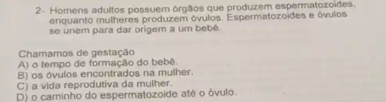 2- Homens adultos possuem órgãos que espermatozoides,
enquanto mulheres produzem óvulos Espermatozoides e óvulos
se unem para dar origem a um bebê.
Chamamos de gestação
A) o tempo de formação do bebê.
B) os óvulos encontrados na mulher.
C) a vida reprodutiva da mulher.
D) o caminho do espermatozoide até o óvulo.