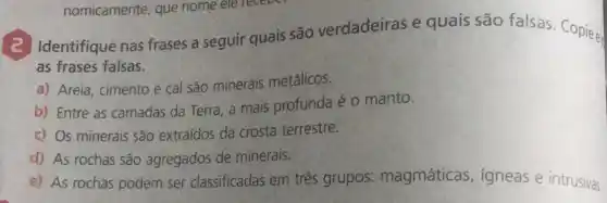 (2) Identifique nas frases a seguir quais são verdadeiras e quais são falsas Copiee.
as frases falsas.
a) Areia, cimento e cal são minerais metálicos.
b) Entre as camadas da Terra, a mais profunda é o manto.
c) Os minerais são extraídos da crosta terrestre.
d) As rochas são agregados de minerais.
e) As rochas podem ser classificadas em três grupos: magmáticas igneas e intrusivas.