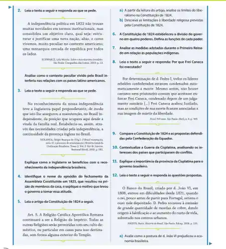 2. Leia o texto a seguir e responda ao que se pede.
__
A independência politica em 1822 não trouxe
muitas novidades em termos institucionais, mas
consolidou um objetivo claro, qual seja: estru-
turar e justificar uma nova nação, aliás, e como
vivemos, muito peculiar no contexto americano;
uma monarquia cercada de república por todos
os lados.
SCHWARCZ, Lilia Moritz. Sobre o autoritarismo brasileiro.
São Paulo: Companhia das Letras, 2019. p. 13.
__
Analise como o contexto peculiar vivido pelo Brasil in-
terferiu nas relações com os países latino-americanos
3. Leia o texto a seguir e responda ao que se pede.
__
No reconhecimento da nossa independência
teve a Inglaterra papel preponderante, de modo
que isto lhe assegurou a manutenção, no Brasil in-
dependente, da posição que ocupava aqui desde a
vinda da familia real Estabelecia-se, assim, atra-
vés das necessidades criadas pela independência, a
continuidade da presença inglesa no Brasil.
HOLANDA, Sérgio Buarque de (Org.). O Brasil monárquico,
tomo II: o processo de emancipação. História Geral da
Civilização Brasileiza, Tomo 2. Vol.Rio de Janeiro:
Bertrand Brasil, 2003.p 382.
__
Explique como a Inglaterra se beneficiou com o reco-
nhecimento da independência brasileira.
4. Identifique o nome do episódio do fechamento da
Assembleia Constituinte em 1823, que resultou na pri-
são de membros da casa, e explique o motivo que levou
governo a tomar essa atitude.
5. Leia o artigo da Constituição de 1824 a seguir.
__
Art. 5. A Religião Católica Apostólica Romana
continuará a ser a Religião do Império. Todas as
outras Religiões serão permitidas com seu culto do-
méstico, ou particular em casas para isso destina-
das, sem forma alguma exterior do Templo.
__
a) A partir da leitura do artigo, analise os limites do libe-
ralismo na Constituição de 1824.
b) Descreva as limitações à liberdade religiosa previstas
pela Constituição de 1824.
6. A Constituição de 1824 estabeleceu a divisão do gover-
noem quatro poderes. Defina as funções de cada poder.
7. Analise as medidas adotadas durante o Primeiro Reina-
do em relação às populações indigenas.
8. Leia o texto a seguir e responda:Por que Frei Caneca
foi executado?
__
Por determinação de d.Pedro I, todos os lideres
rebeldes confederados estavam condenados auto-
maticamente à morte . Mesmo assim, não houve
carrasco nem prisioneiro comum que aceitasse en
forcar Frei Caneca, condenado depois de um julga-
mento sumário [..] Frei Caneca acabou fuzilado,
mas as condições de sua morte ficaram associadas a
sua imagem de mártir da liberdade.
Brasil 500 anos. Sao Paulo: Abril n. 6,p.369
__
__
Banco do Brasil criado por d. João VI, em
1808, entrou em dificuldades desde 1821, quando
rei, pouco antes de partir para Portugal, retirou o
ouro nele depositado. D.Pedro recorreu à emissão
de grande quantidade de moedas de cobre, dando
origem à falsificação e ao aumento do custo de vida
sobretudo nos centros urbanos.
FAUSTO, Boris. História do Brasil. São Paulo: Edusp,2006. p. 155
__
9. Compare a Constituição de 1824e as propostas defendi-
das pela Confederação do Equador.
10. Contextualize a Guerra da Cisplatina, analisando os in-
teresses dos países que participaram do conflito.
11. Explique a importância da província da Cisplatina para o
governo brasileiro.
12. Leia o texto a seguir e responda às questões propostas.
a) Avalie como a postura de d. João VI prejudicou a eco-
nomia brasileira.