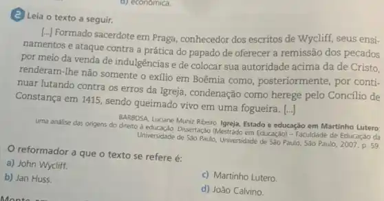 (2) Leia o texto a seguir.
[..] Formado sacerdote em Praga, conhecedor dos escritos de Wycliff, seus ensi.
namentos e ataque contra a prática do papado de oferecer a remissão dos pecados
por meio da venda de indulgências e de colocar sua autoridade acima da de Cristo,
renderam-lhe não somente o exilio em Boêmia como posteriormente, por conti-
nuar lutando contra os erros da Igreja, condenação como herege pelo Concilio de
()
uma análise das origens do direito à educação . Dissertação (Mestrado em Educação) - Faculdade de Educação da
BARBOSA, Luciane Muniz Ribeiro Igreja, Estado e educação em Martinho Lutero
Universidade de Sao Paulo, Universidade de São Paulo, São Paulo, 2007. p. 59.
reformador a que o texto se refere é:
a) John Wycliff.
b) Jan Huss.
Constança em 1415, sendo queimado vivo em uma fogueira. [...]
c) Martinho Lutero.
d) João Calvino.